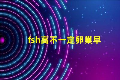 fsh高不一定卵巢早衰吗？fsh和lh比值大于2小于3是什么意思？